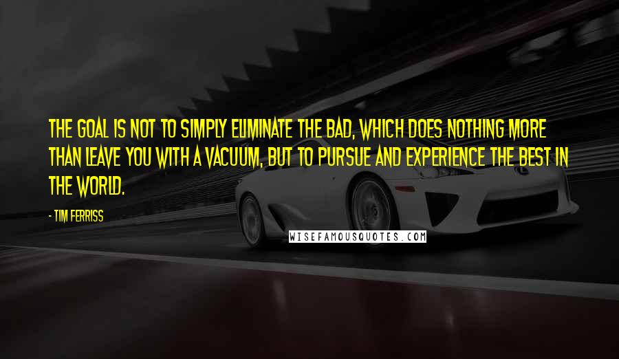 Tim Ferriss Quotes: The goal is not to simply eliminate the bad, which does nothing more than leave you with a vacuum, but to pursue and experience the best in the world.