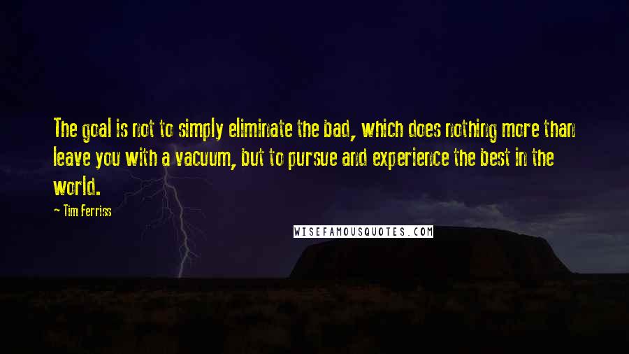 Tim Ferriss Quotes: The goal is not to simply eliminate the bad, which does nothing more than leave you with a vacuum, but to pursue and experience the best in the world.