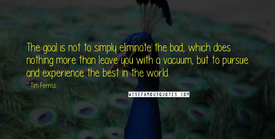 Tim Ferriss Quotes: The goal is not to simply eliminate the bad, which does nothing more than leave you with a vacuum, but to pursue and experience the best in the world.