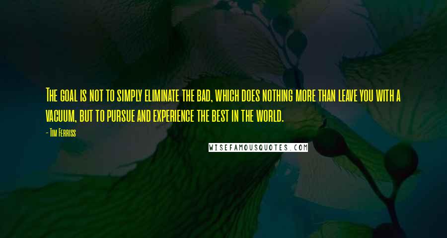 Tim Ferriss Quotes: The goal is not to simply eliminate the bad, which does nothing more than leave you with a vacuum, but to pursue and experience the best in the world.