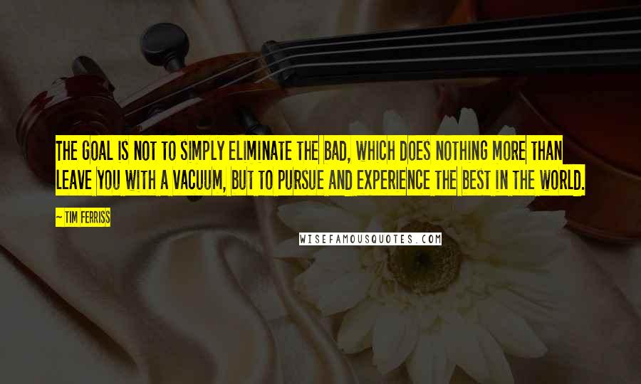 Tim Ferriss Quotes: The goal is not to simply eliminate the bad, which does nothing more than leave you with a vacuum, but to pursue and experience the best in the world.