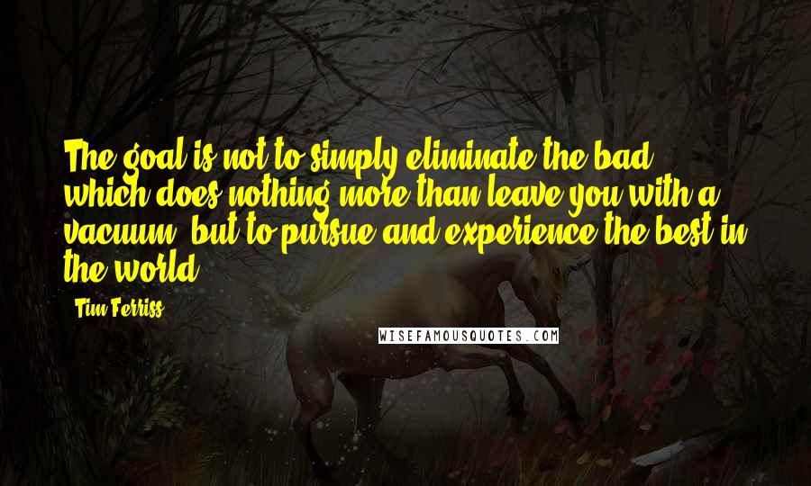 Tim Ferriss Quotes: The goal is not to simply eliminate the bad, which does nothing more than leave you with a vacuum, but to pursue and experience the best in the world.