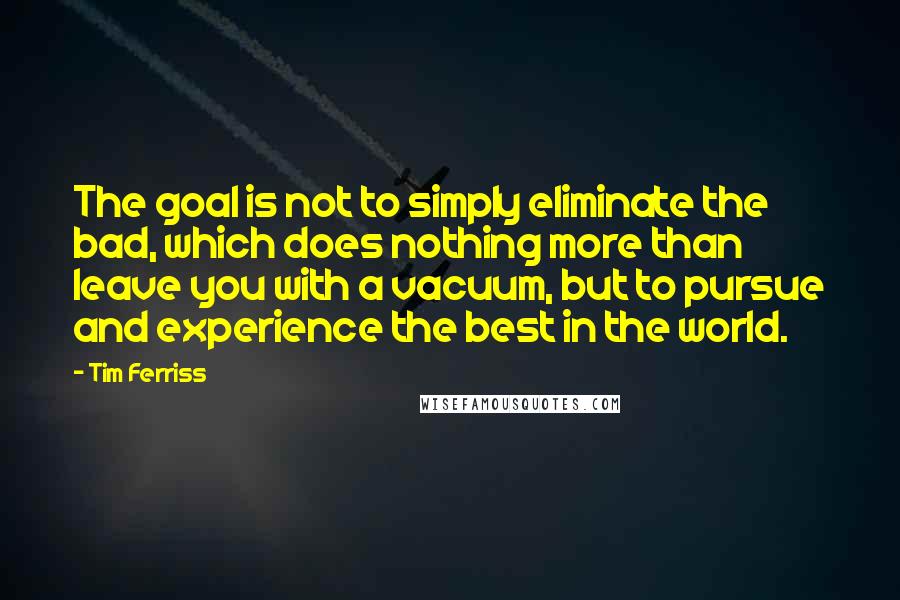 Tim Ferriss Quotes: The goal is not to simply eliminate the bad, which does nothing more than leave you with a vacuum, but to pursue and experience the best in the world.