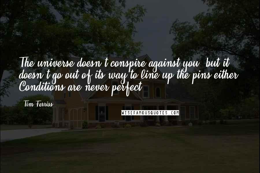 Tim Ferriss Quotes: The universe doesn't conspire against you, but it doesn't go out of its way to line up the pins either. Conditions are never perfect.