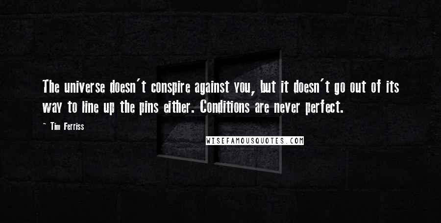 Tim Ferriss Quotes: The universe doesn't conspire against you, but it doesn't go out of its way to line up the pins either. Conditions are never perfect.