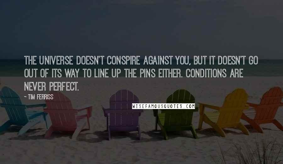 Tim Ferriss Quotes: The universe doesn't conspire against you, but it doesn't go out of its way to line up the pins either. Conditions are never perfect.