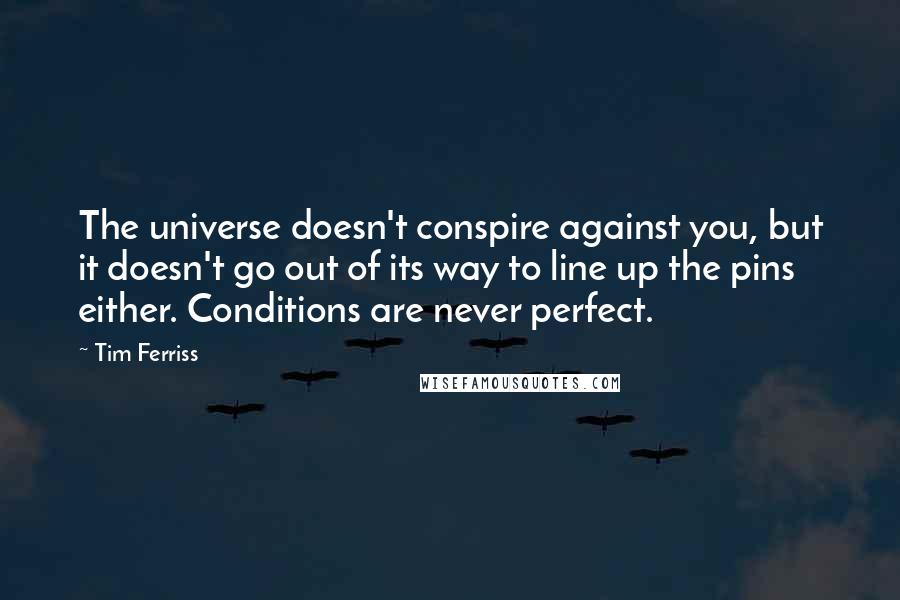 Tim Ferriss Quotes: The universe doesn't conspire against you, but it doesn't go out of its way to line up the pins either. Conditions are never perfect.