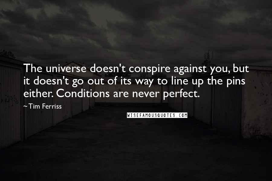 Tim Ferriss Quotes: The universe doesn't conspire against you, but it doesn't go out of its way to line up the pins either. Conditions are never perfect.