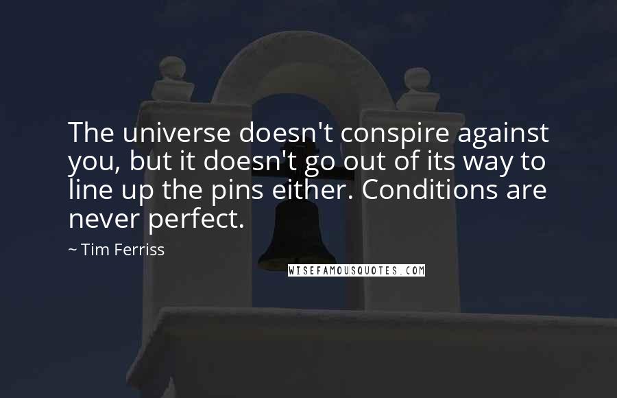 Tim Ferriss Quotes: The universe doesn't conspire against you, but it doesn't go out of its way to line up the pins either. Conditions are never perfect.