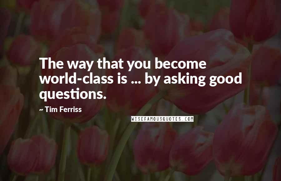 Tim Ferriss Quotes: The way that you become world-class is ... by asking good questions.