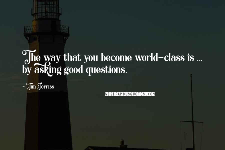 Tim Ferriss Quotes: The way that you become world-class is ... by asking good questions.