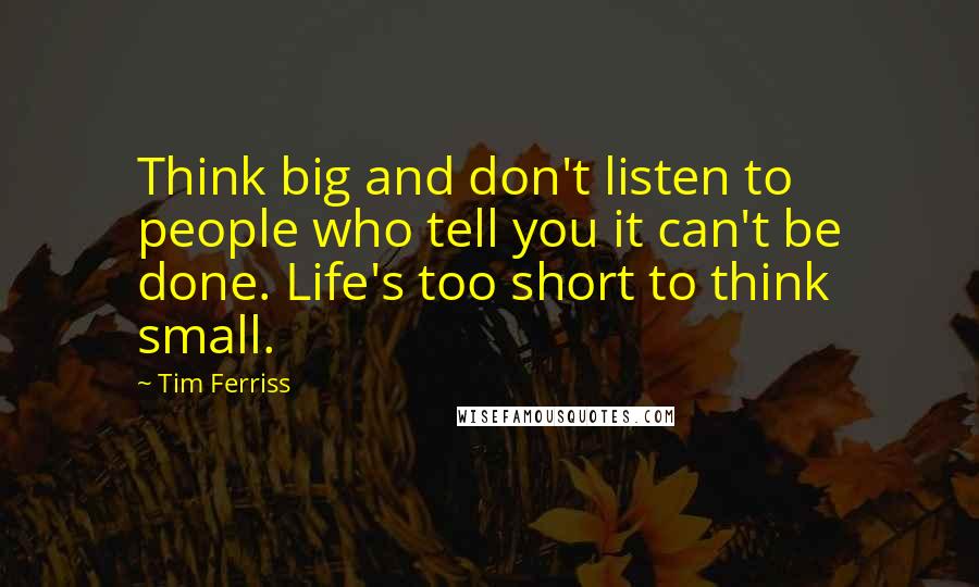 Tim Ferriss Quotes: Think big and don't listen to people who tell you it can't be done. Life's too short to think small.