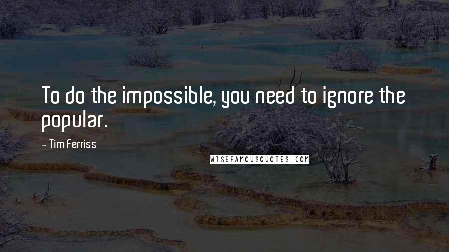 Tim Ferriss Quotes: To do the impossible, you need to ignore the popular.