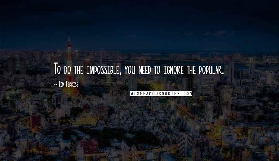 Tim Ferriss Quotes: To do the impossible, you need to ignore the popular.