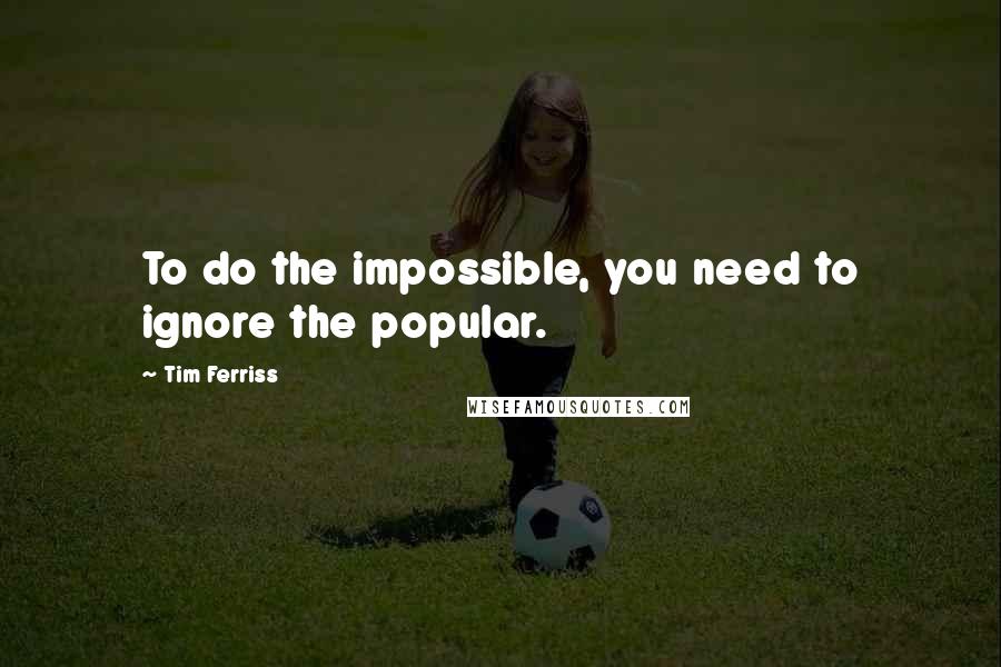 Tim Ferriss Quotes: To do the impossible, you need to ignore the popular.