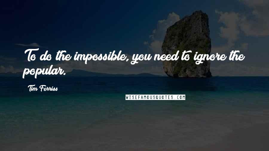 Tim Ferriss Quotes: To do the impossible, you need to ignore the popular.