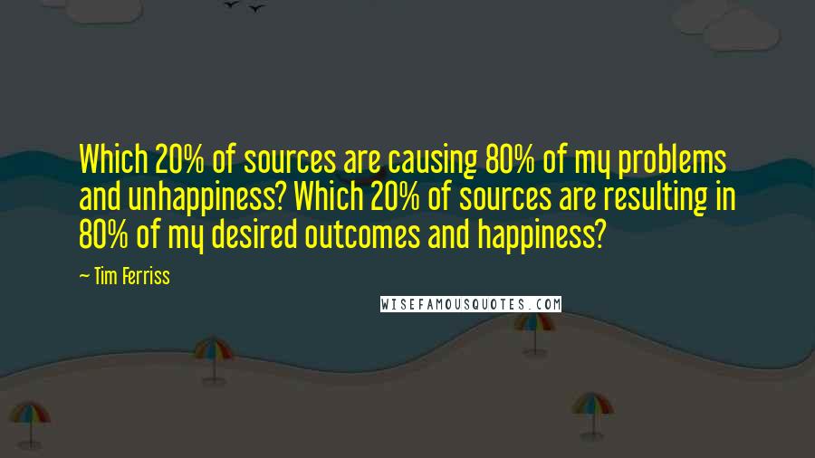 Tim Ferriss Quotes: Which 20% of sources are causing 80% of my problems and unhappiness? Which 20% of sources are resulting in 80% of my desired outcomes and happiness?