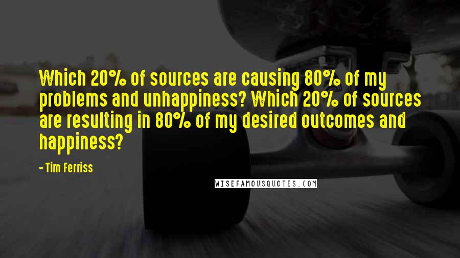 Tim Ferriss Quotes: Which 20% of sources are causing 80% of my problems and unhappiness? Which 20% of sources are resulting in 80% of my desired outcomes and happiness?