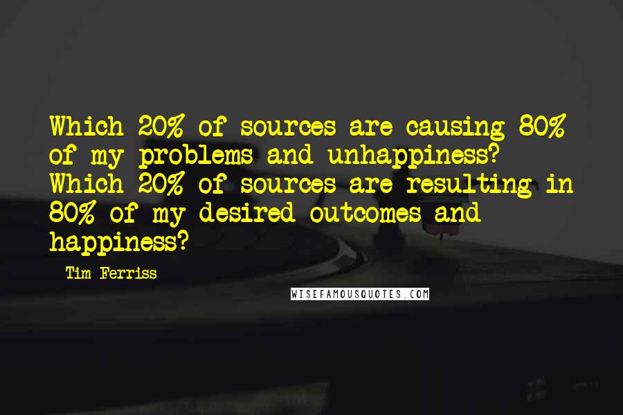 Tim Ferriss Quotes: Which 20% of sources are causing 80% of my problems and unhappiness? Which 20% of sources are resulting in 80% of my desired outcomes and happiness?