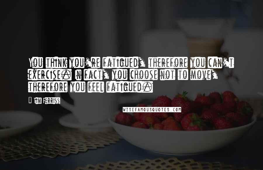 Tim Ferriss Quotes: You think you're fatigued, therefore you can't exercise. In fact, you choose not to move, therefore you feel fatigued.