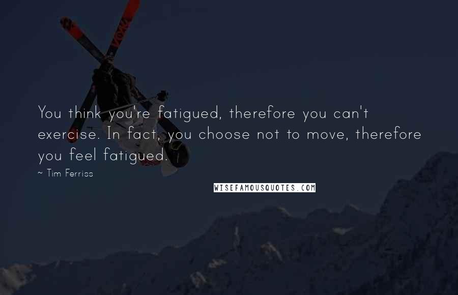 Tim Ferriss Quotes: You think you're fatigued, therefore you can't exercise. In fact, you choose not to move, therefore you feel fatigued.