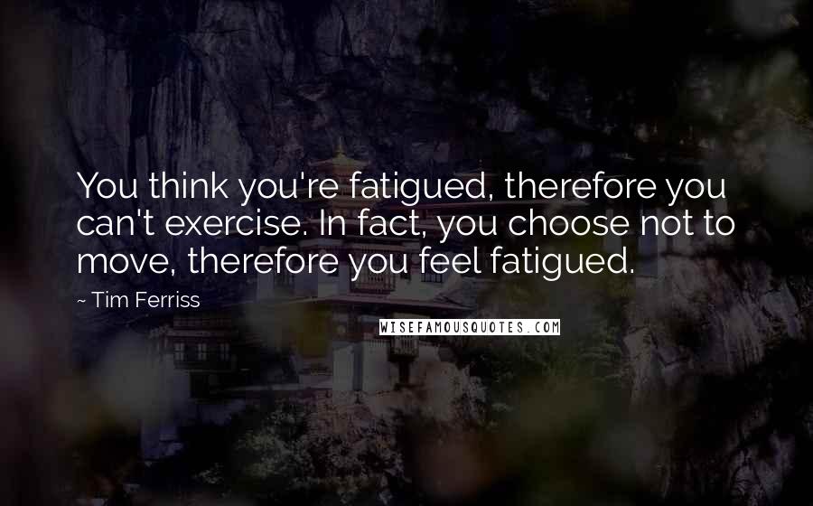 Tim Ferriss Quotes: You think you're fatigued, therefore you can't exercise. In fact, you choose not to move, therefore you feel fatigued.