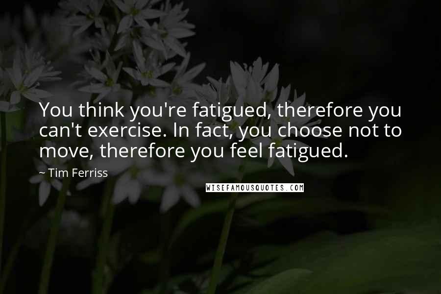 Tim Ferriss Quotes: You think you're fatigued, therefore you can't exercise. In fact, you choose not to move, therefore you feel fatigued.