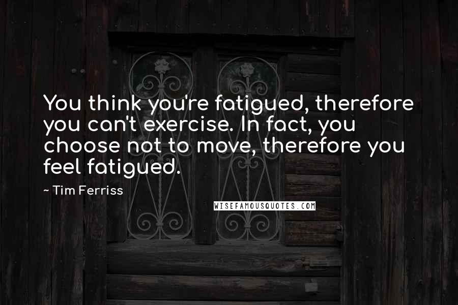 Tim Ferriss Quotes: You think you're fatigued, therefore you can't exercise. In fact, you choose not to move, therefore you feel fatigued.
