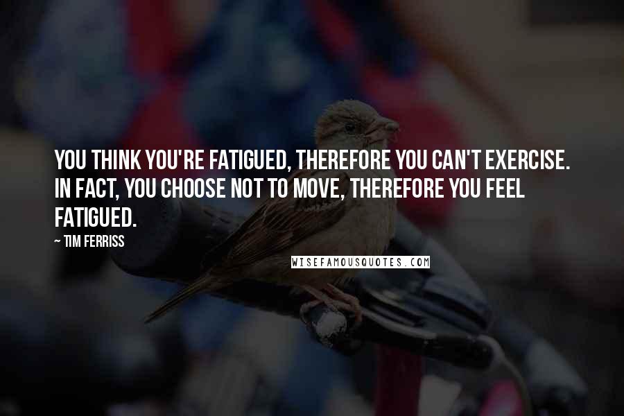 Tim Ferriss Quotes: You think you're fatigued, therefore you can't exercise. In fact, you choose not to move, therefore you feel fatigued.