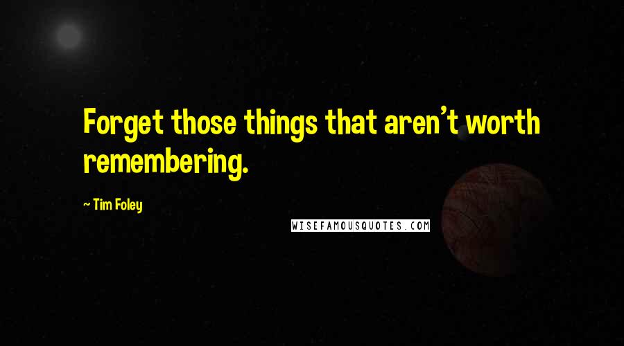 Tim Foley Quotes: Forget those things that aren't worth remembering.