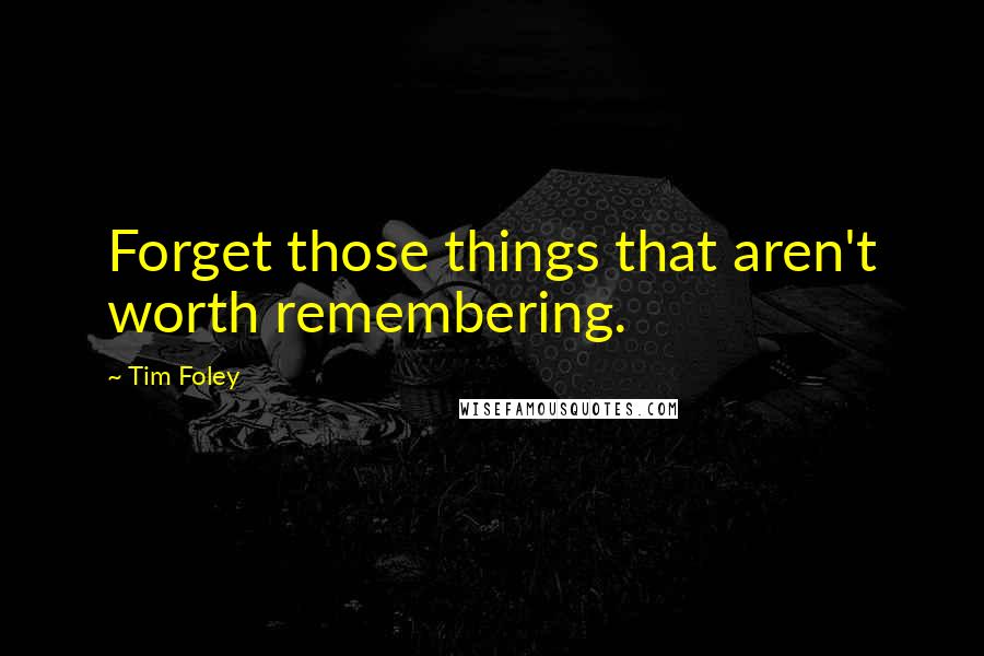 Tim Foley Quotes: Forget those things that aren't worth remembering.