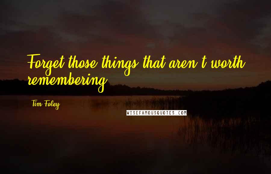 Tim Foley Quotes: Forget those things that aren't worth remembering.