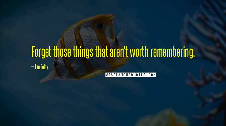 Tim Foley Quotes: Forget those things that aren't worth remembering.