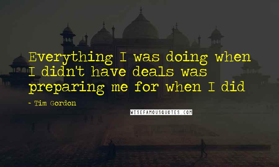 Tim Gordon Quotes: Everything I was doing when I didn't have deals was preparing me for when I did