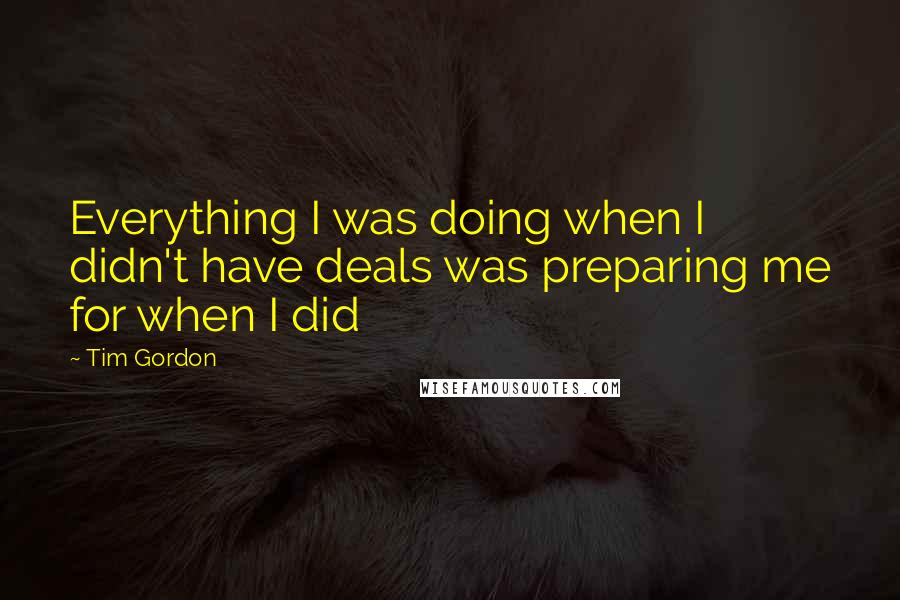 Tim Gordon Quotes: Everything I was doing when I didn't have deals was preparing me for when I did