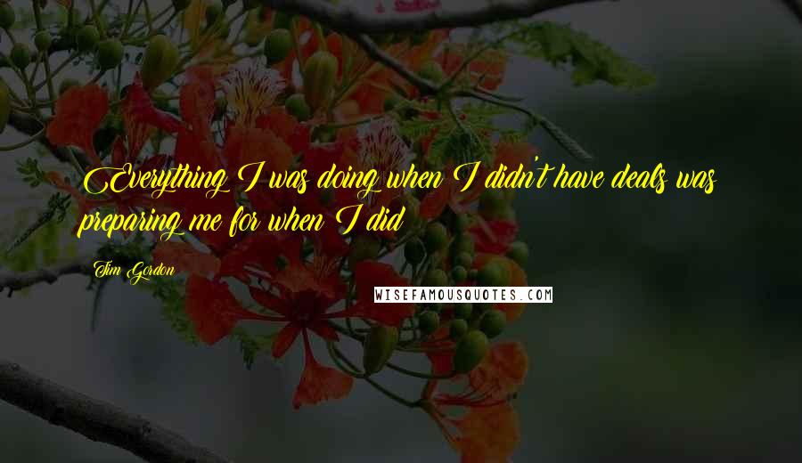 Tim Gordon Quotes: Everything I was doing when I didn't have deals was preparing me for when I did