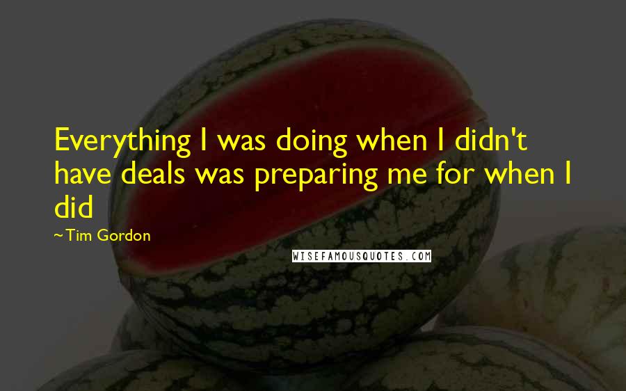 Tim Gordon Quotes: Everything I was doing when I didn't have deals was preparing me for when I did