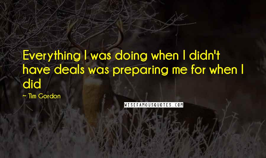 Tim Gordon Quotes: Everything I was doing when I didn't have deals was preparing me for when I did