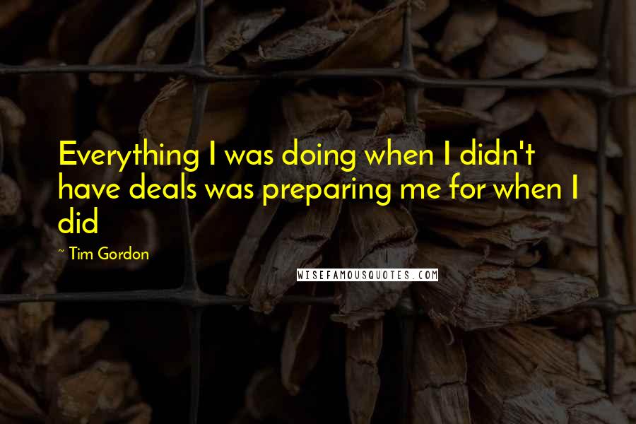 Tim Gordon Quotes: Everything I was doing when I didn't have deals was preparing me for when I did