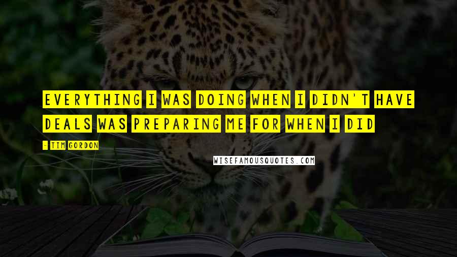 Tim Gordon Quotes: Everything I was doing when I didn't have deals was preparing me for when I did