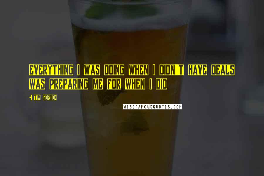 Tim Gordon Quotes: Everything I was doing when I didn't have deals was preparing me for when I did