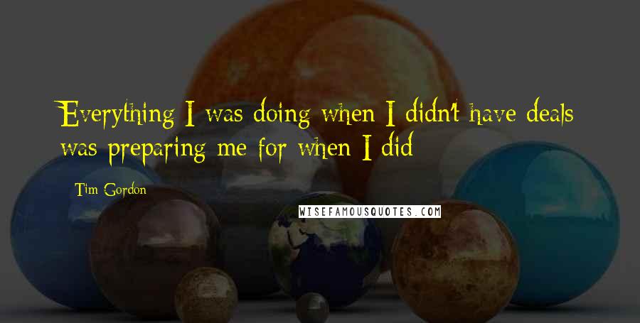 Tim Gordon Quotes: Everything I was doing when I didn't have deals was preparing me for when I did