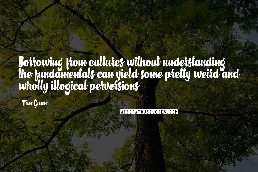 Tim Gunn Quotes: Borrowing from cultures without understanding the fundamentals can yield some pretty weird and wholly illogical perversions.