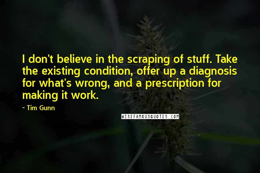 Tim Gunn Quotes: I don't believe in the scraping of stuff. Take the existing condition, offer up a diagnosis for what's wrong, and a prescription for making it work.