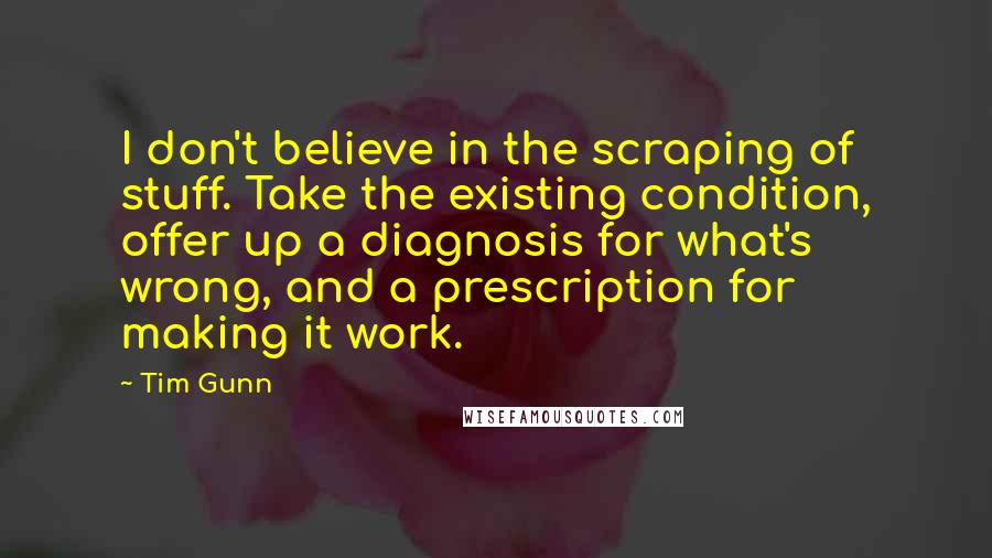 Tim Gunn Quotes: I don't believe in the scraping of stuff. Take the existing condition, offer up a diagnosis for what's wrong, and a prescription for making it work.