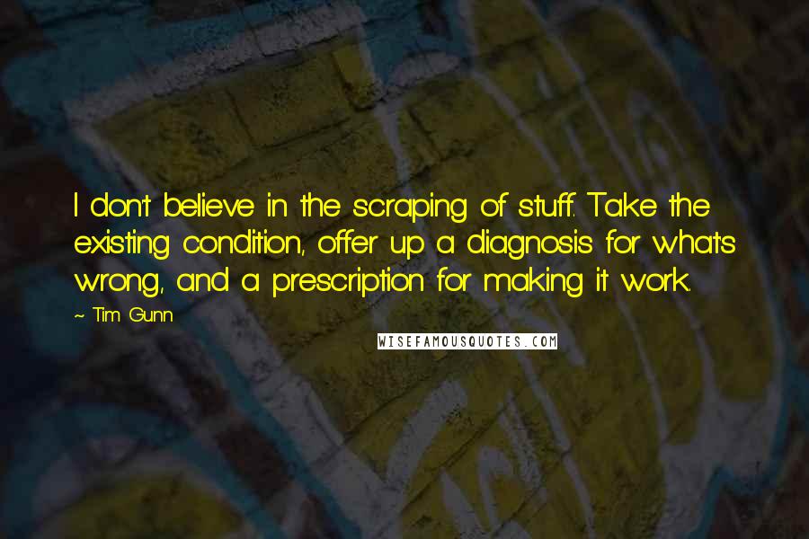Tim Gunn Quotes: I don't believe in the scraping of stuff. Take the existing condition, offer up a diagnosis for what's wrong, and a prescription for making it work.