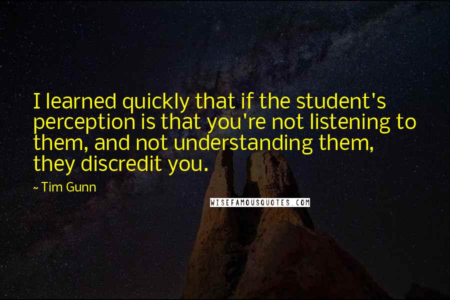 Tim Gunn Quotes: I learned quickly that if the student's perception is that you're not listening to them, and not understanding them, they discredit you.