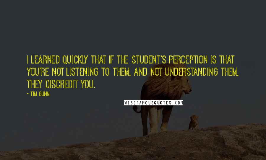 Tim Gunn Quotes: I learned quickly that if the student's perception is that you're not listening to them, and not understanding them, they discredit you.