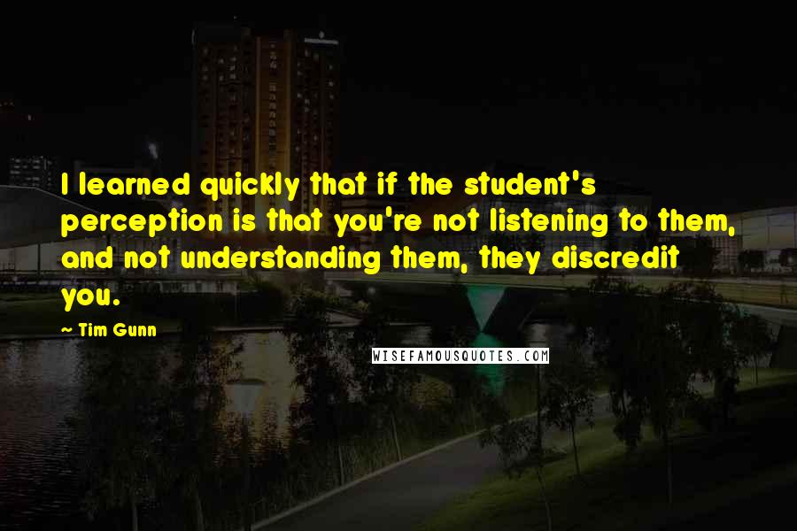 Tim Gunn Quotes: I learned quickly that if the student's perception is that you're not listening to them, and not understanding them, they discredit you.