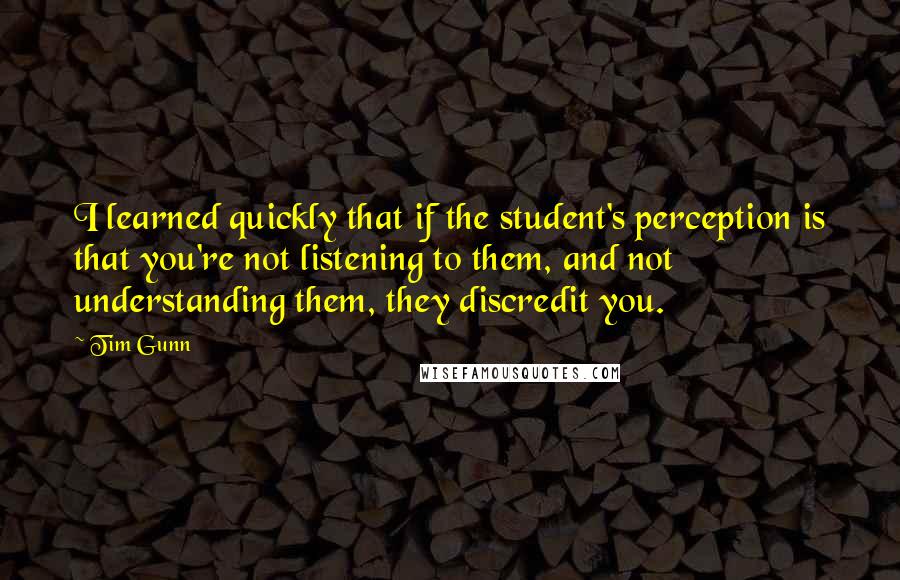 Tim Gunn Quotes: I learned quickly that if the student's perception is that you're not listening to them, and not understanding them, they discredit you.